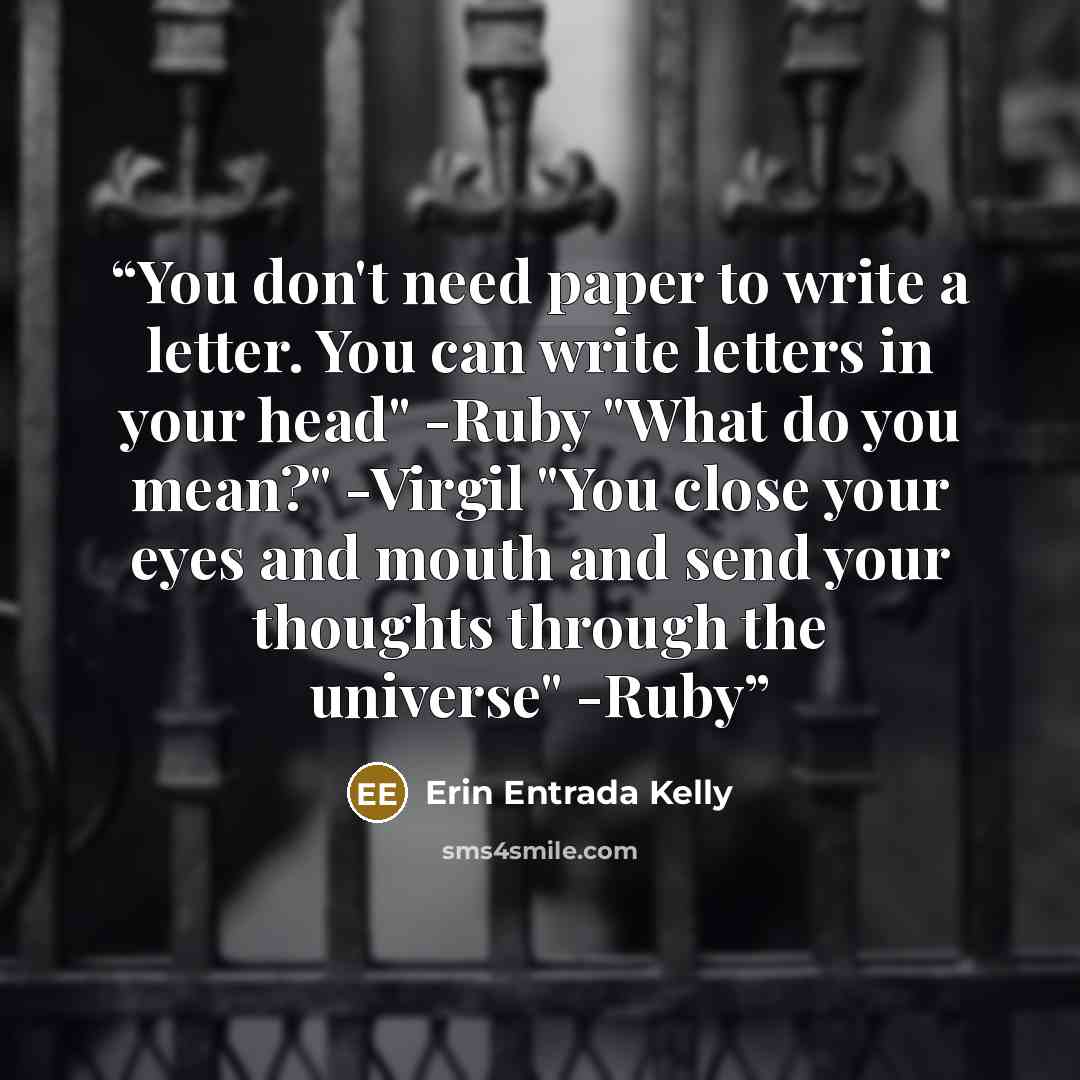 “You don't need paper to write a letter. You can write letters in your head" -Ruby "What do you mean?" -Virgil "You close your eyes and mouth and send your thoughts through the universe" -Ruby” quote by Erin Entrada Kelly