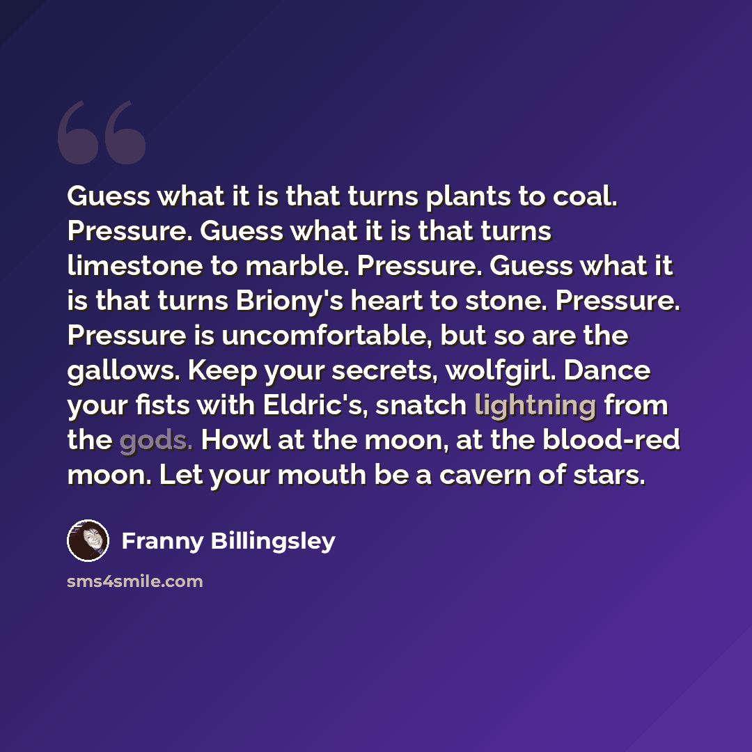 “Guess what it is that turns plants to coal. Pressure. Guess what it is that turns limestone to marble. Pressure. Guess what it is that turns Briony's heart to stone. Pressure. Pressure is uncomfortable, but so are the gallows. Keep your secrets, wolfgirl. Dance your fists with Eldric's, snatch…” quote by Franny Billingsley
