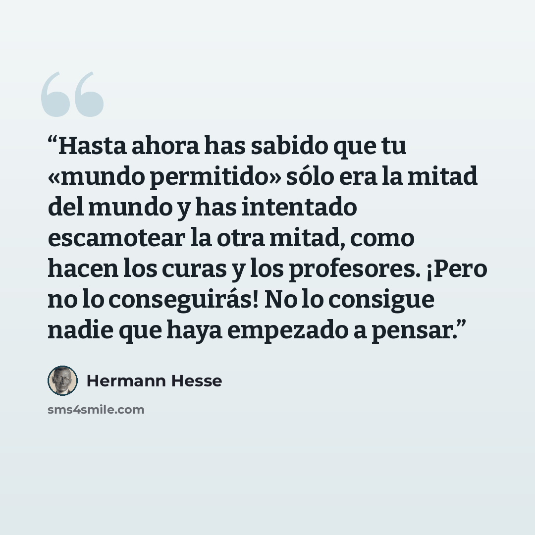 “Hasta ahora has sabido que tu «mundo permitido» sólo era la mitad del mundo y has intentado escamotear la otra mitad, como hacen los curas y los profesores. ¡Pero no lo conseguirás! No lo consigue nadie que haya empezado a pensar.” quote by Hermann Hesse