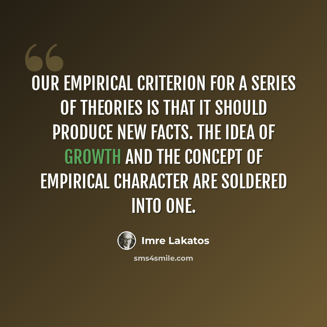 “Our empirical criterion for a series of theories is that it should produce new facts. The idea of growth and the concept of empirical character are soldered into one.” quote by Imre Lakatos