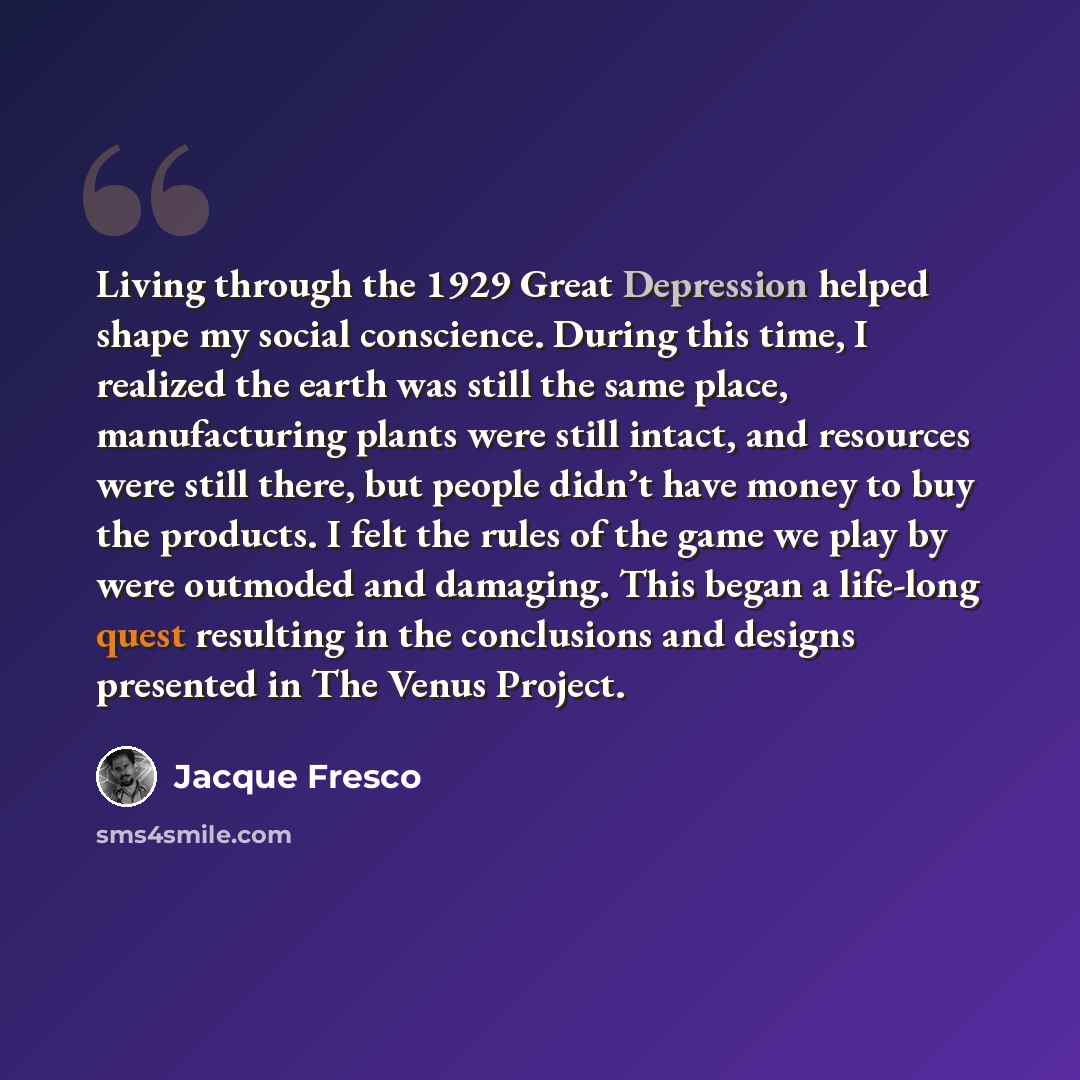 “Living through the 1929 Great Depression helped shape my social conscience. During this time, I realized the earth was still the same place, manufacturing plants were still intact, and resources were still there, but people didn’t have money to buy the products. I felt the rules of the game we…” quote by Jacque Fresco