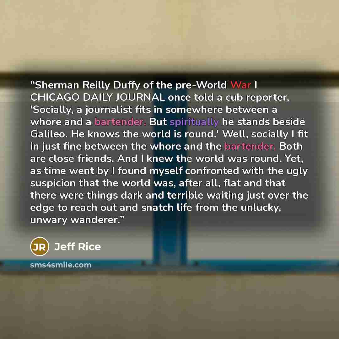“Sherman Reilly Duffy of the pre-World War I CHICAGO DAILY JOURNAL once told a cub reporter, 'Socially, a journalist fits in somewhere between a whore and a bartender. But spiritually he stands beside Galileo. He knows the world is round.' Well, socially I fit in just fine between the whore and the…” quote by Jeff Rice