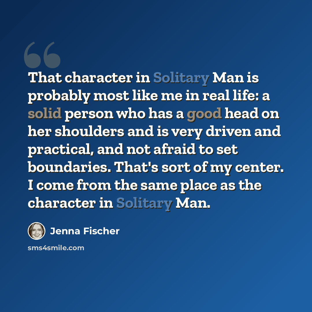 “That character in Solitary Man is probably most like me in real life: a solid person who has a good head on her shoulders and is very driven and practical, and not afraid to set boundaries. That's sort of my center. I come from the same place as the character in Solitary Man.” quote by Jenna Fischer