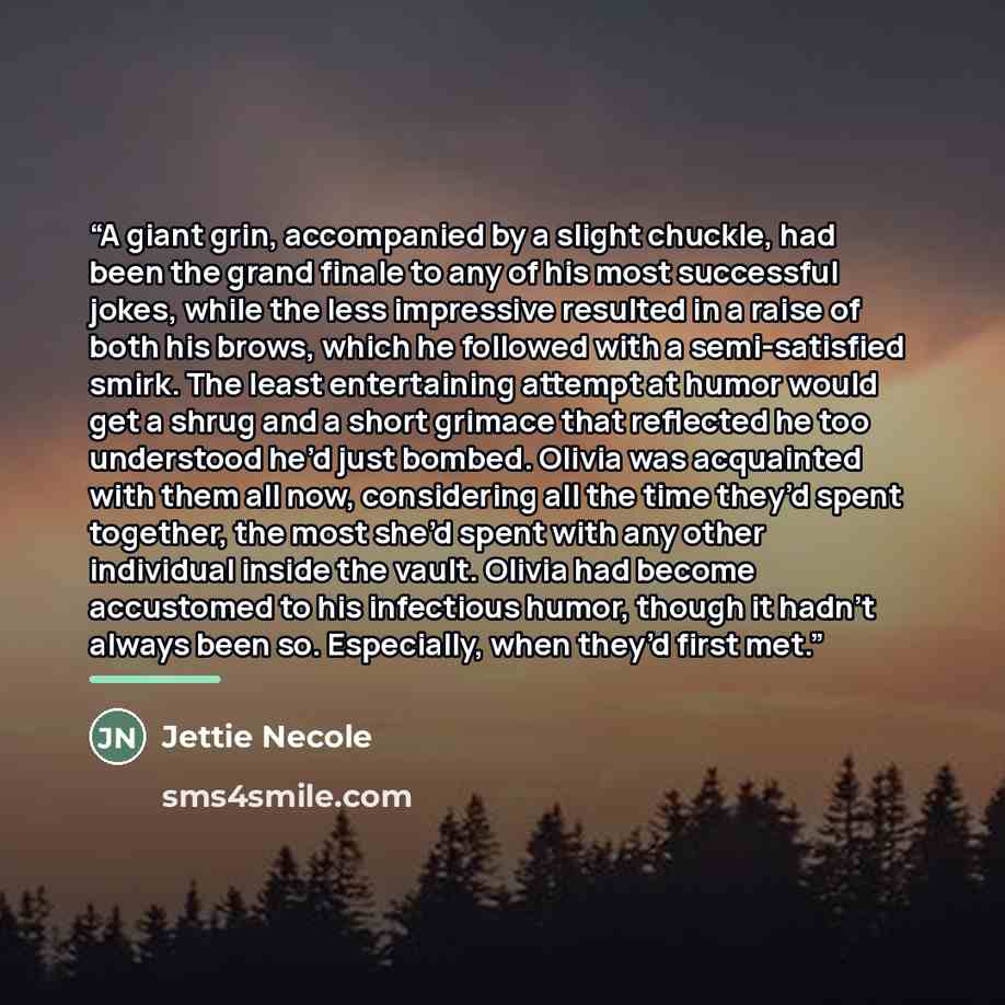 “A giant grin, accompanied by a slight chuckle, had been the grand finale to any of his most successful jokes, while the less impressive resulted in a raise of both his brows, which he followed with a semi-satisfied smirk. The least entertaining attempt at humor would get a shrug and a short…” quote by Jettie Necole