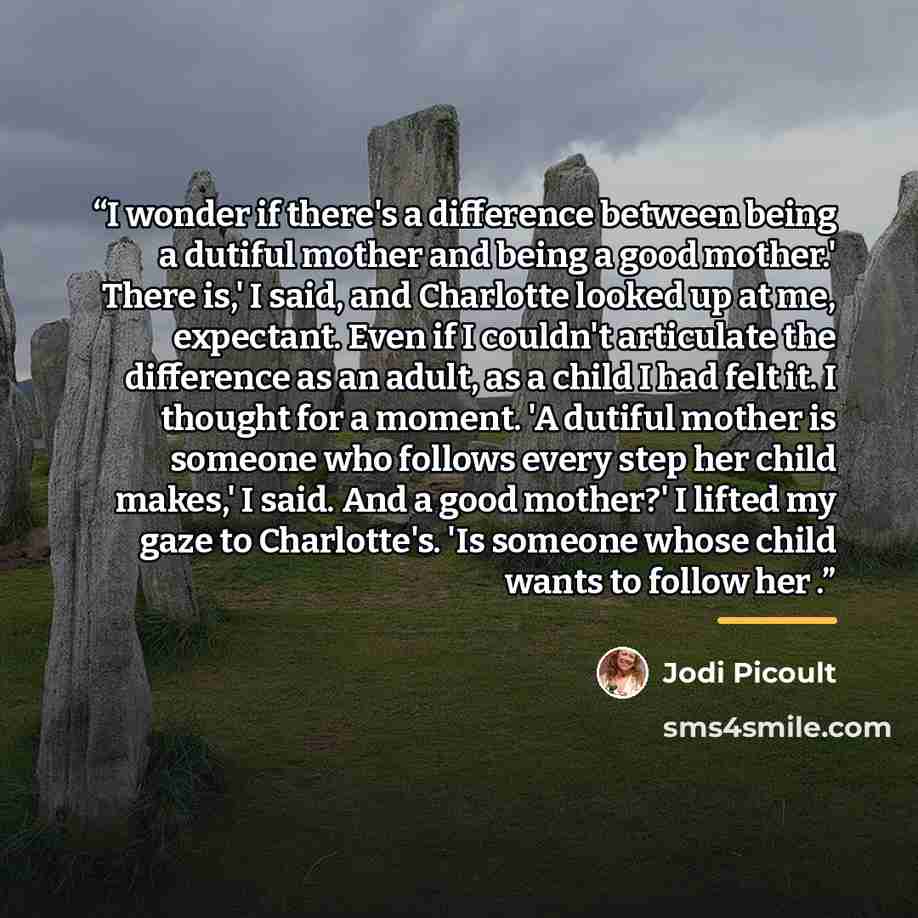 “I wonder if there's a difference between being a dutiful mother and being a good mother.' There is,' I said, and Charlotte looked up at me, expectant. Even if I couldn't articulate the difference as an adult, as a child I had felt it. I thought for a moment. 'A dutiful mother is someone who…” quote by Jodi Picoult