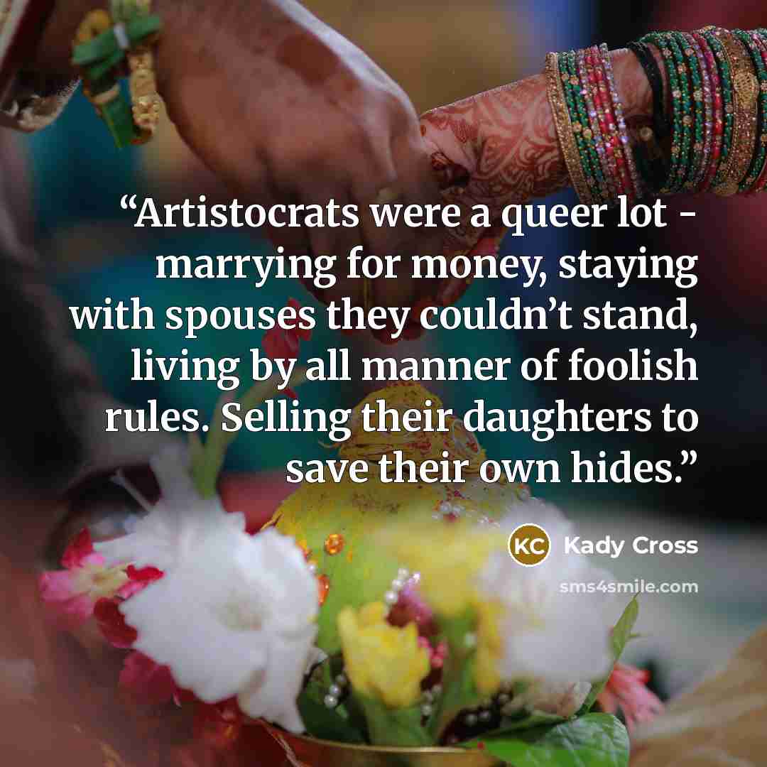 “Artistocrats were a queer lot - marrying for money, staying with spouses they couldn’t stand, living by all manner of foolish rules. Selling their daughters to save their own hides.” quote by Kady Cross