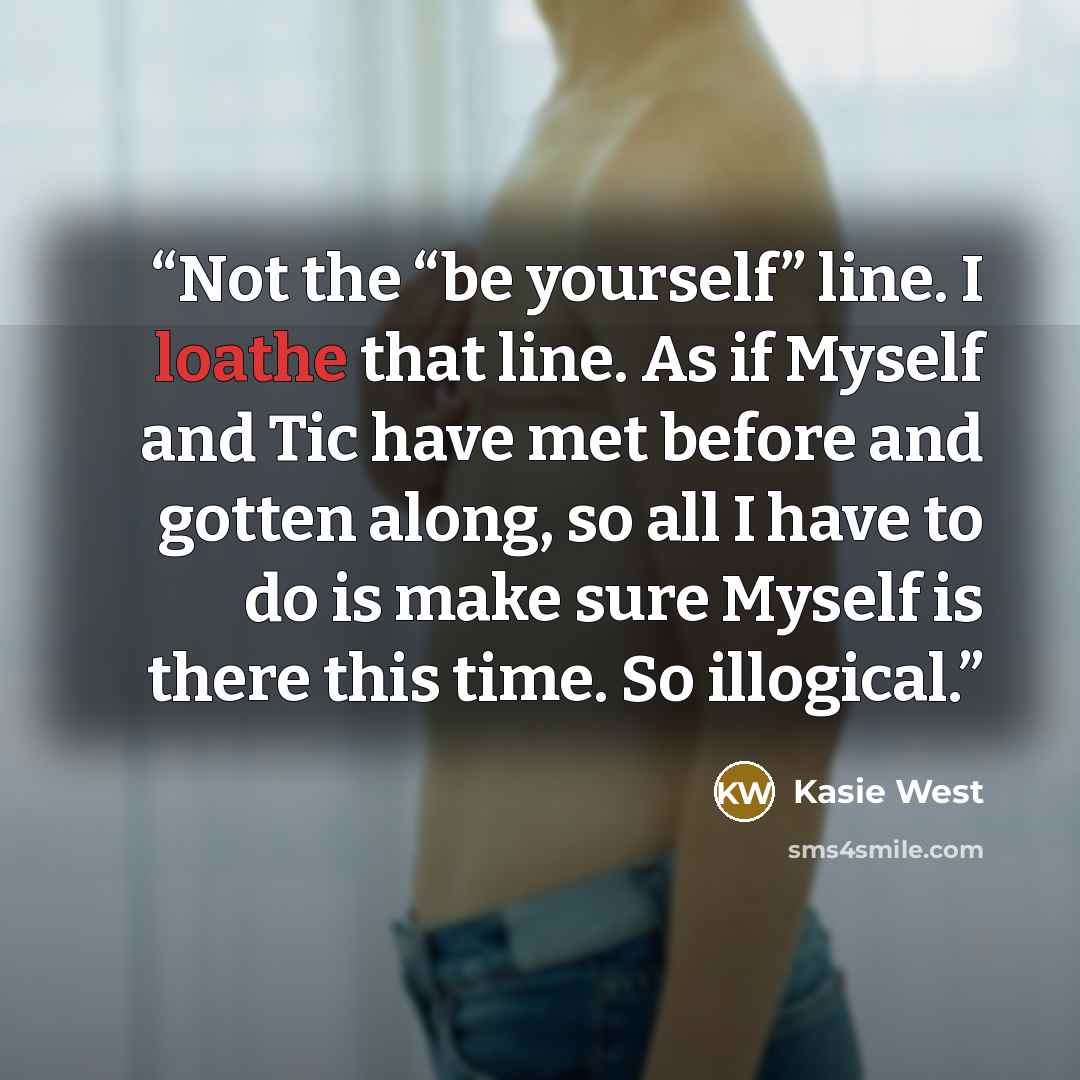 “Not the “be yourself” line. I loathe that line. As if Myself and Tic have met before and gotten along, so all I have to do is make sure Myself is there this time. So illogical.” quote by Kasie West