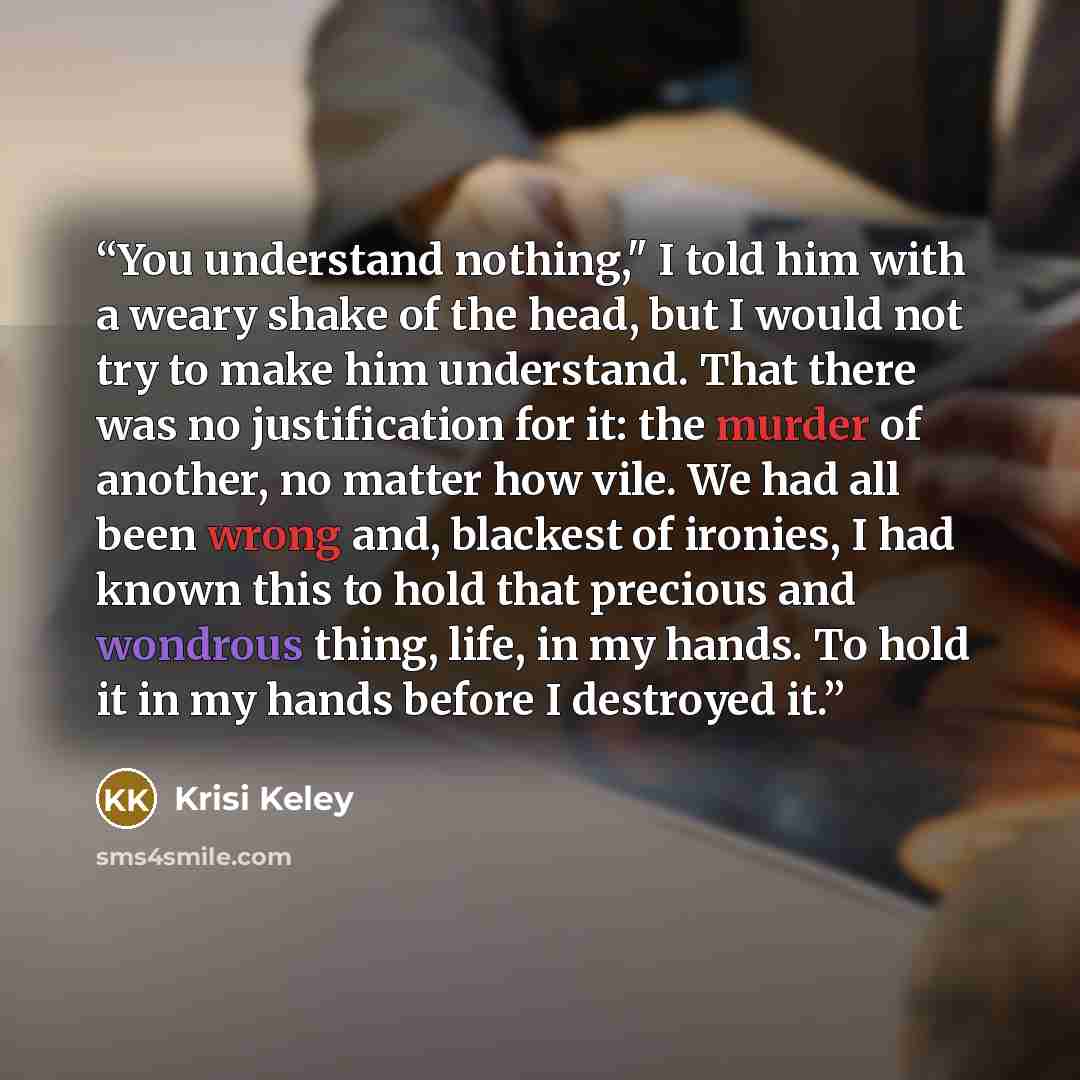 “You understand nothing," I told him with a weary shake of the head, but I would not try to make him understand. That there was no justification for it: the murder of another, no matter how vile. We had all been wrong and, blackest of ironies, I had known this to hold that precious and wondrous…” quote by Krisi Keley