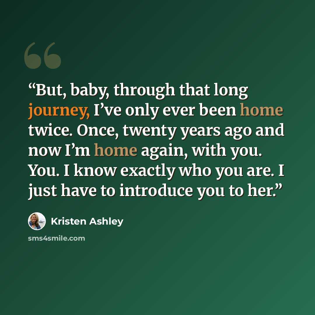 “But, baby, through that long journey, I’ve only ever been home twice. Once, twenty years ago and now I’m home again, with you. You. I know exactly who you are. I just have to introduce you to her.” quote by Kristen Ashley