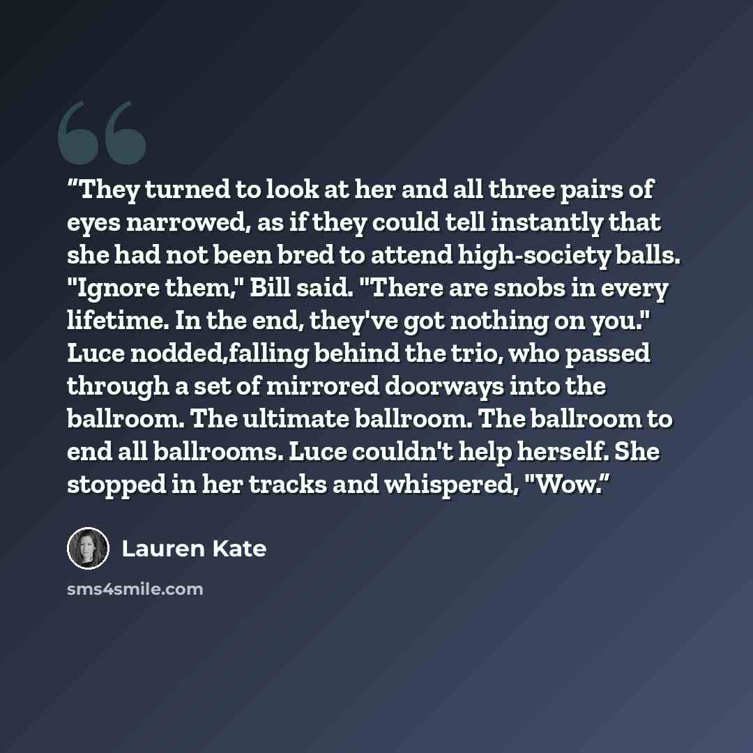 “They turned to look at her and all three pairs of eyes narrowed, as if they could tell instantly that she had not been bred to attend high-society balls. "Ignore them," Bill said. "There are snobs in every lifetime. In the end, they've got nothing on you." Luce nodded,falling behind the trio, who…” quote by Lauren Kate