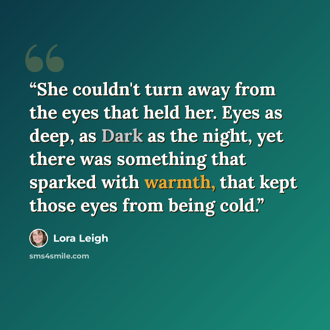 “She couldn't turn away from the eyes that held her. Eyes as deep, as Dark as the night, yet there was something that sparked with warmth, that kept those eyes from being cold.” quote by Lora Leigh