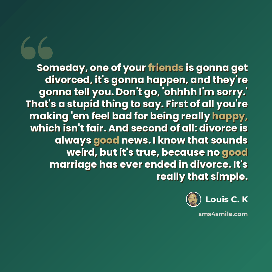 “Someday, one of your friends is gonna get divorced, it's gonna happen, and they're gonna tell you. Don't go, 'ohhhh I'm sorry.' That's a stupid thing to say. First of all you're making 'em feel bad for being really happy, which isn't fair. And second of all: divorce is always good news. I know…” quote by Louis C. K