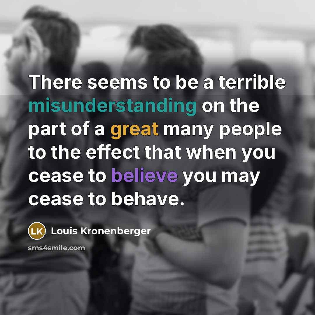 “There seems to be a terrible misunderstanding on the part of a great many people to the effect that when you cease to believe you may cease to behave.” quote by Louis Kronenberger