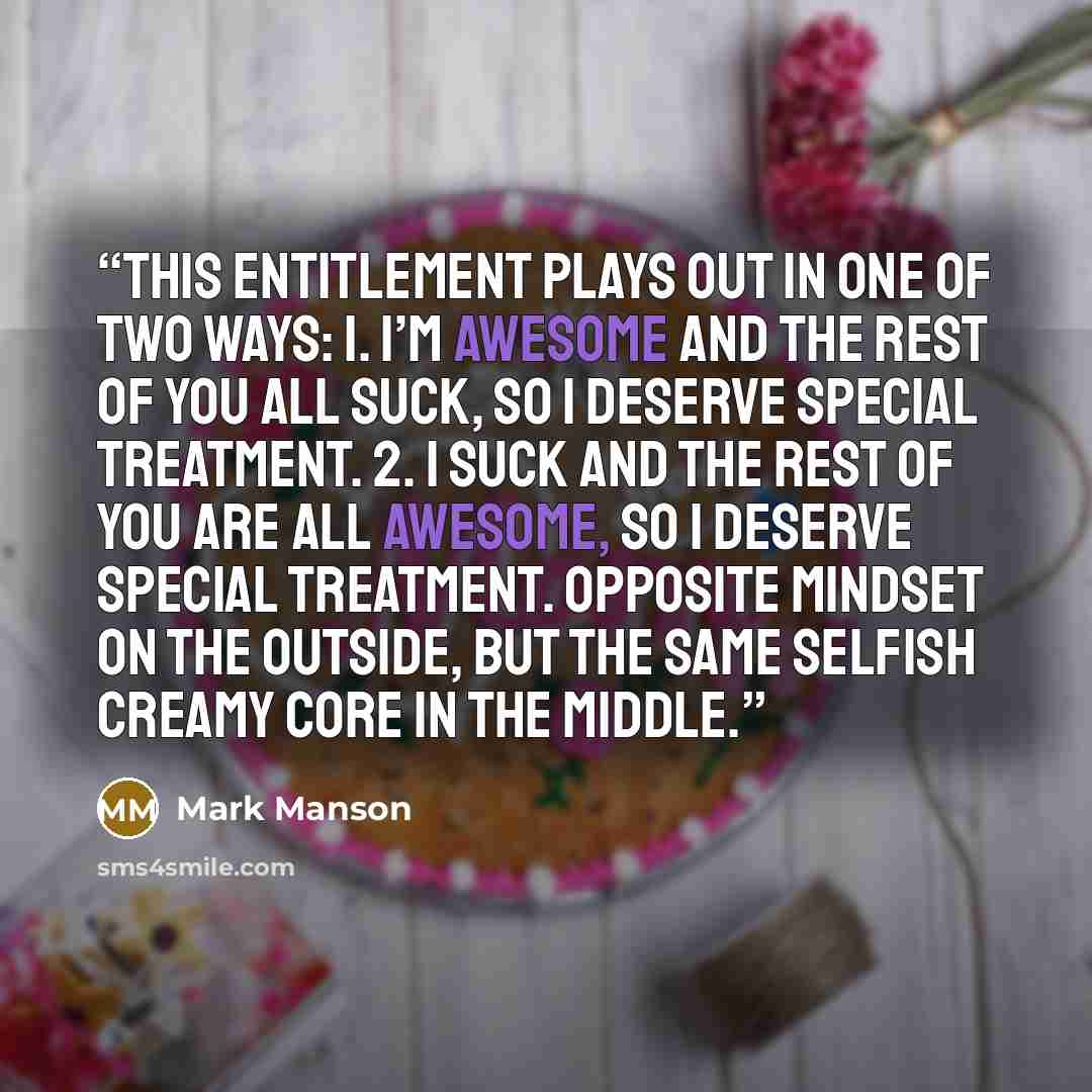 “This entitlement plays out in one of two ways: 1. I’m awesome and the rest of you all suck, so I deserve special treatment. 2. I suck and the rest of you are all awesome, so I deserve special treatment. Opposite mindset on the outside, but the same selfish creamy core in the middle.” quote by Mark Manson