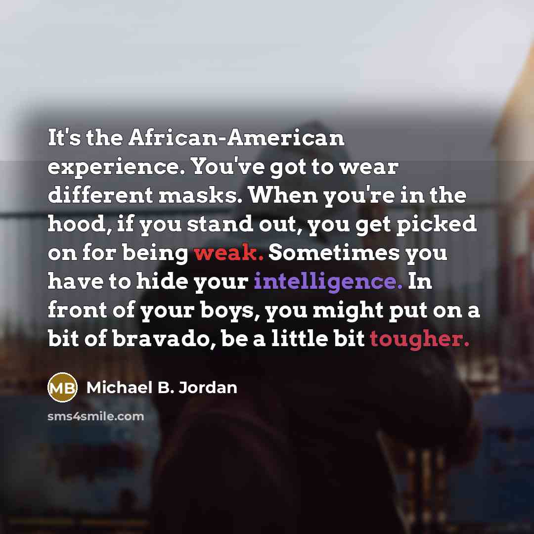 “It's the African-American experience. You've got to wear different masks. When you're in the hood, if you stand out, you get picked on for being weak. Sometimes you have to hide your intelligence. In front of your boys, you might put on a bit of bravado, be a little bit tougher.” quote by Michael B. Jordan