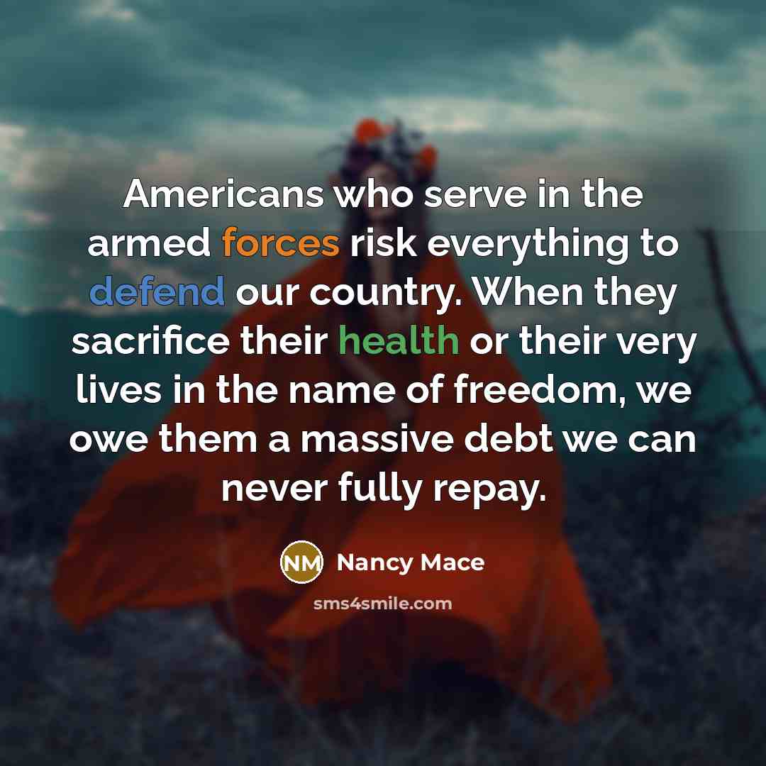 “Americans who serve in the armed forces risk everything to defend our country. When they sacrifice their health or their very lives in the name of freedom, we owe them a massive debt we can never fully repay.” quote by Nancy Mace