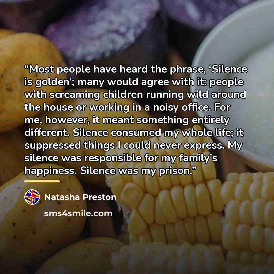 “Most people have heard the phrase, ‘Silence is golden’; many would agree with it: people with screaming children running wild around the house or working in a noisy office. For me, however, it meant something entirely different. Silence consumed my whole life; it suppressed things I could never…” quote by Natasha Preston