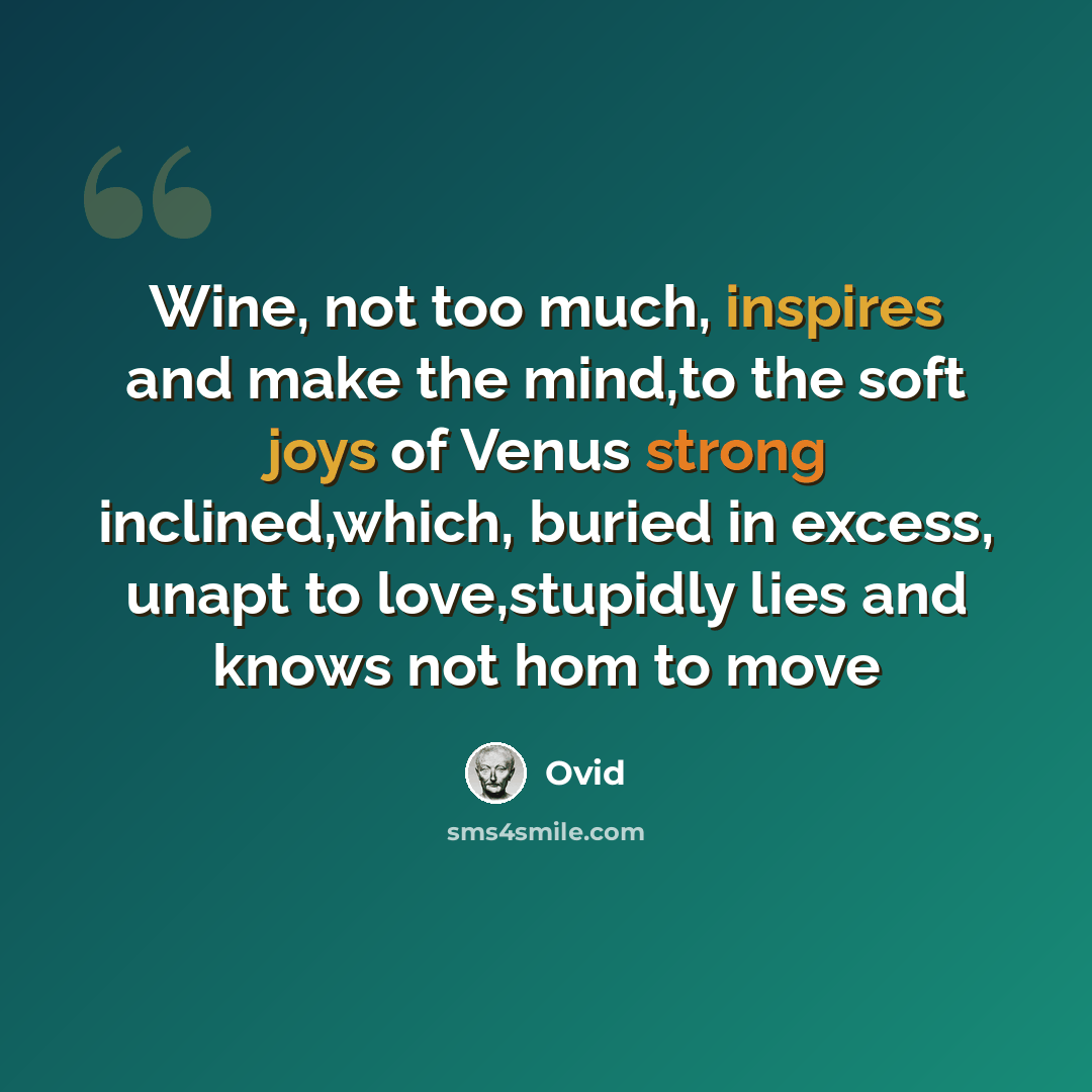 “Wine, not too much, inspires and make the mind,to the soft joys of Venus strong inclined,which, buried in excess, unapt to love,stupidly lies and knows not hom to move” quote by Ovid