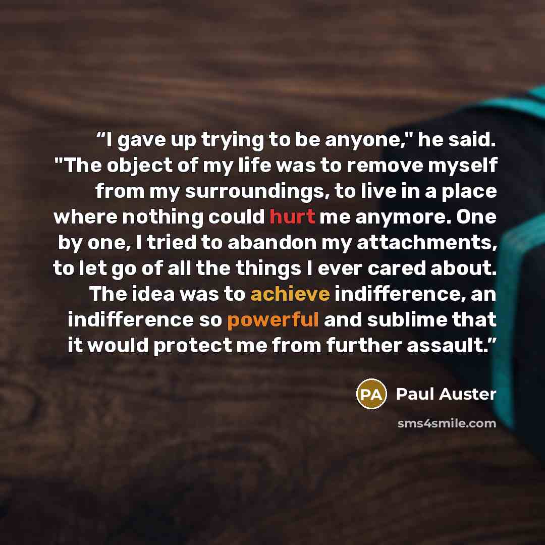 “I gave up trying to be anyone," he said. "The object of my life was to remove myself from my surroundings, to live in a place where nothing could hurt me anymore. One by one, I tried to abandon my attachments, to let go of all the things I ever cared about. The idea was to achieve indifference, an…” quote by Paul Auster