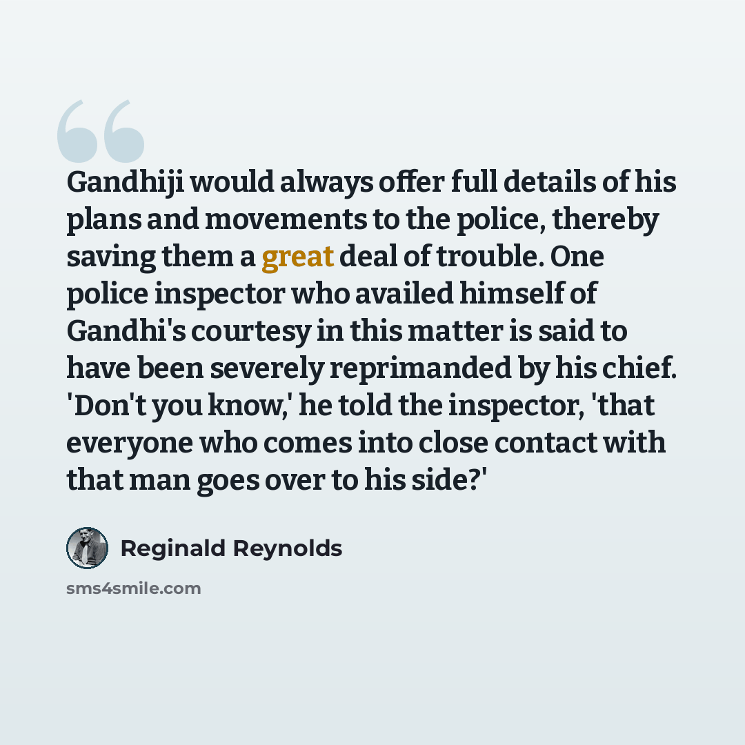 “Gandhiji would always offer full details of his plans and movements to the police, thereby saving them a great deal of trouble. One police inspector who availed himself of Gandhi's courtesy in this matter is said to have been severely reprimanded by his chief. 'Don't you know,' he told the…” quote by Reginald Reynolds