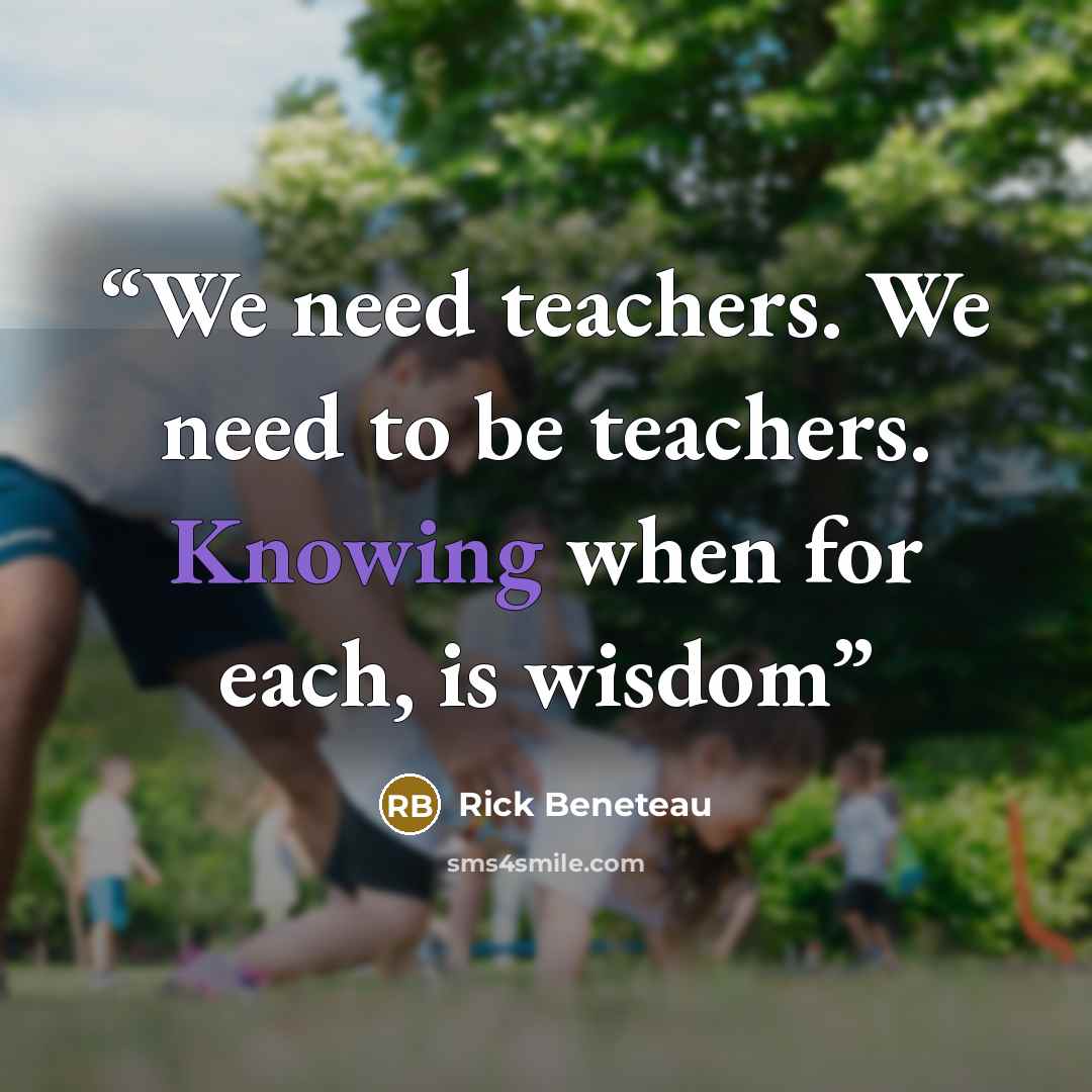 “We need teachers. We need to be teachers. Knowing when for each, is wisdom” quote by Rick Beneteau