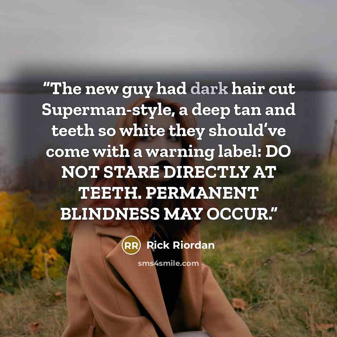 “The new guy had dark hair cut Superman-style, a deep tan and teeth so white they should’ve come with a warning label: DO NOT STARE DIRECTLY AT TEETH. PERMANENT BLINDNESS MAY OCCUR.” quote by Rick Riordan