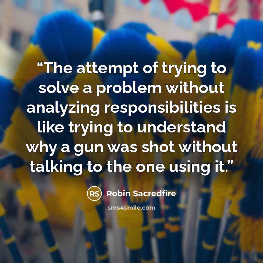 “The attempt of trying to solve a problem without analyzing responsibilities is like trying to understand why a gun was shot without talking to the one using it.” quote by Robin Sacredfire