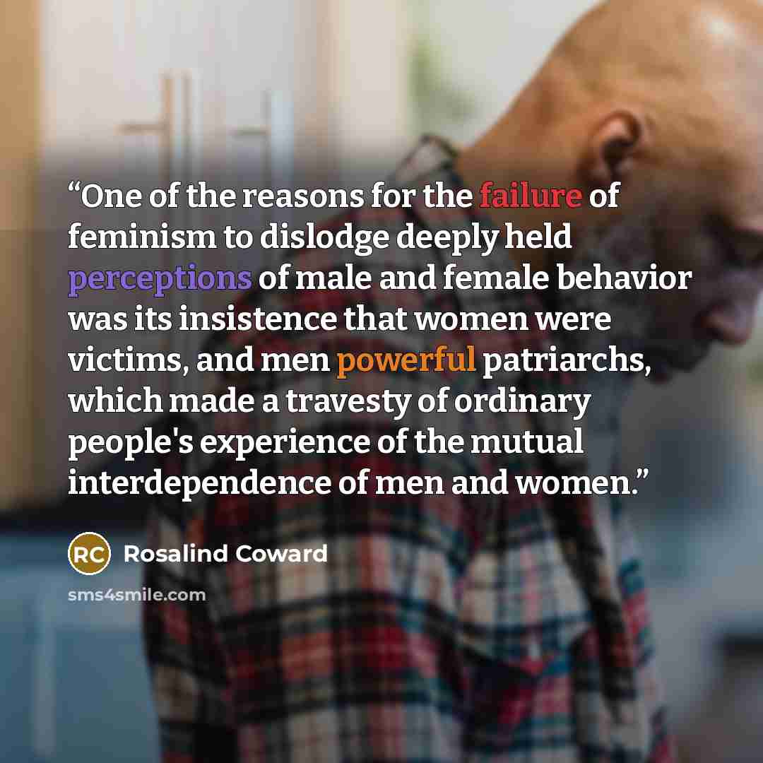 “One of the reasons for the failure of feminism to dislodge deeply held perceptions of male and female behavior was its insistence that women were victims, and men powerful patriarchs, which made a travesty of ordinary people's experience of the mutual interdependence of men and women.” quote by Rosalind Coward