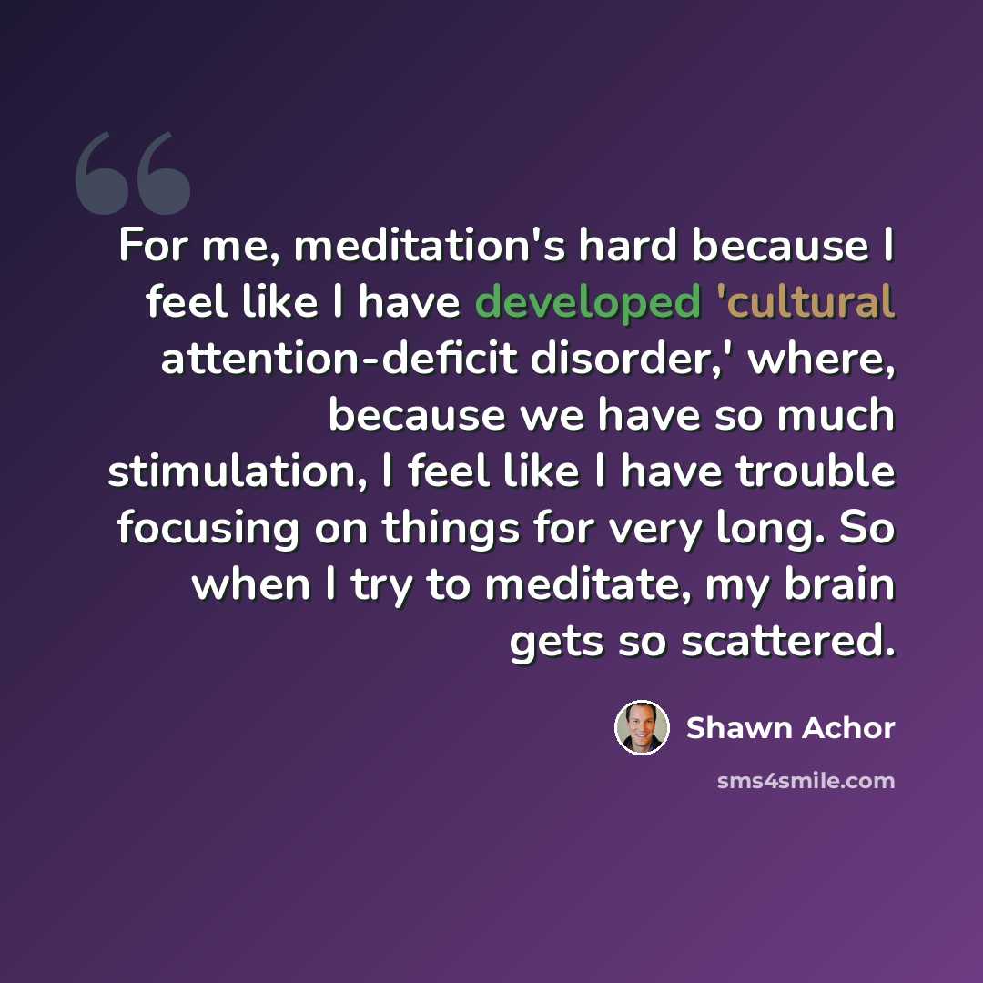 “For me, meditation's hard because I feel like I have developed 'cultural attention-deficit disorder,' where, because we have so much stimulation, I feel like I have trouble focusing on things for very long. So when I try to meditate, my brain gets so scattered.” quote by Shawn Achor