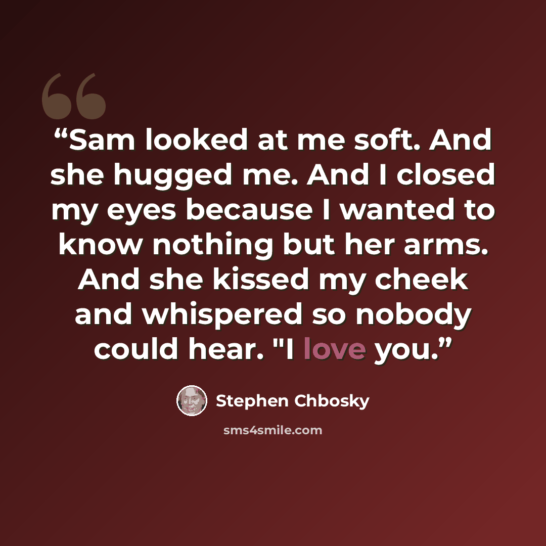 “Sam looked at me soft. And she hugged me. And I closed my eyes because I wanted to know nothing but her arms. And she kissed my cheek and whispered so nobody could hear. "I love you.” quote by Stephen Chbosky