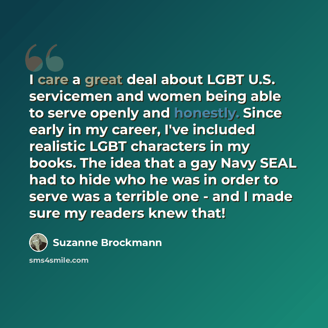 “I care a great deal about LGBT U.S. servicemen and women being able to serve openly and honestly. Since early in my career, I've included realistic LGBT characters in my books. The idea that a gay Navy SEAL had to hide who he was in order to serve was a terrible one - and I made sure my readers…” quote by Suzanne Brockmann