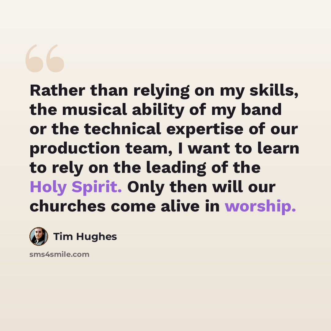 “Rather than relying on my skills, the musical ability of my band or the technical expertise of our production team, I want to learn to rely on the leading of the Holy Spirit. Only then will our churches come alive in worship.” quote by Tim Hughes