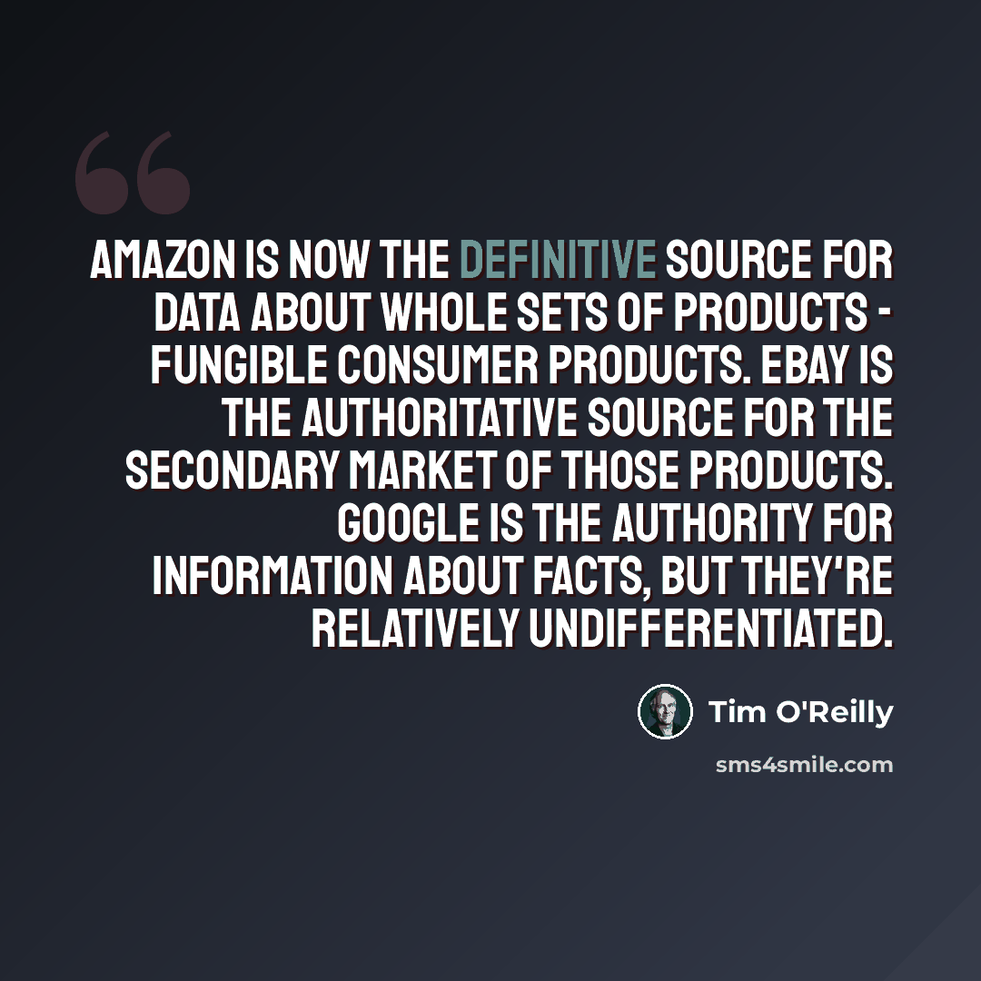 “Amazon is now the definitive source for data about whole sets of products - fungible consumer products. EBay is the authoritative source for the secondary market of those products. Google is the authority for information about facts, but they're relatively undifferentiated.” quote by Tim O'Reilly
