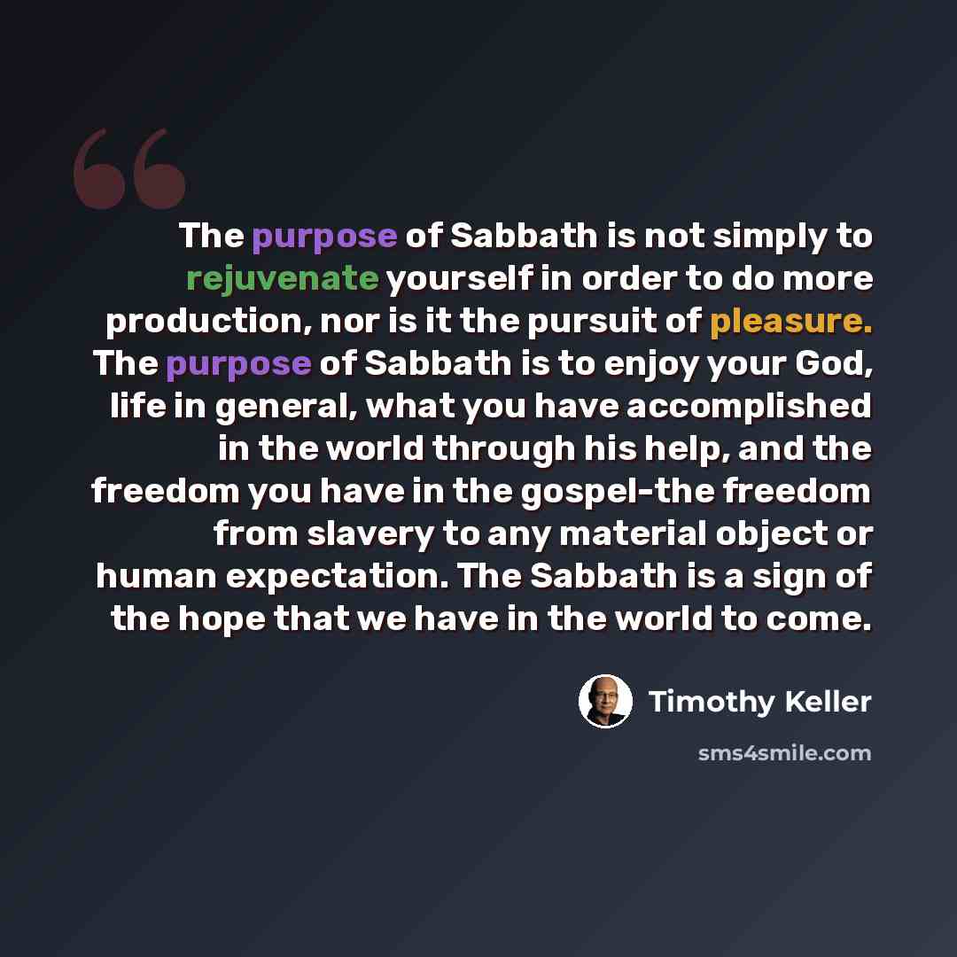 “The purpose of Sabbath is not simply to rejuvenate yourself in order to do more production, nor is it the pursuit of pleasure. The purpose of Sabbath is to enjoy your God, life in general, what you have accomplished in the world through his help, and the freedom you have in the gospel-the freedom…” quote by Timothy Keller