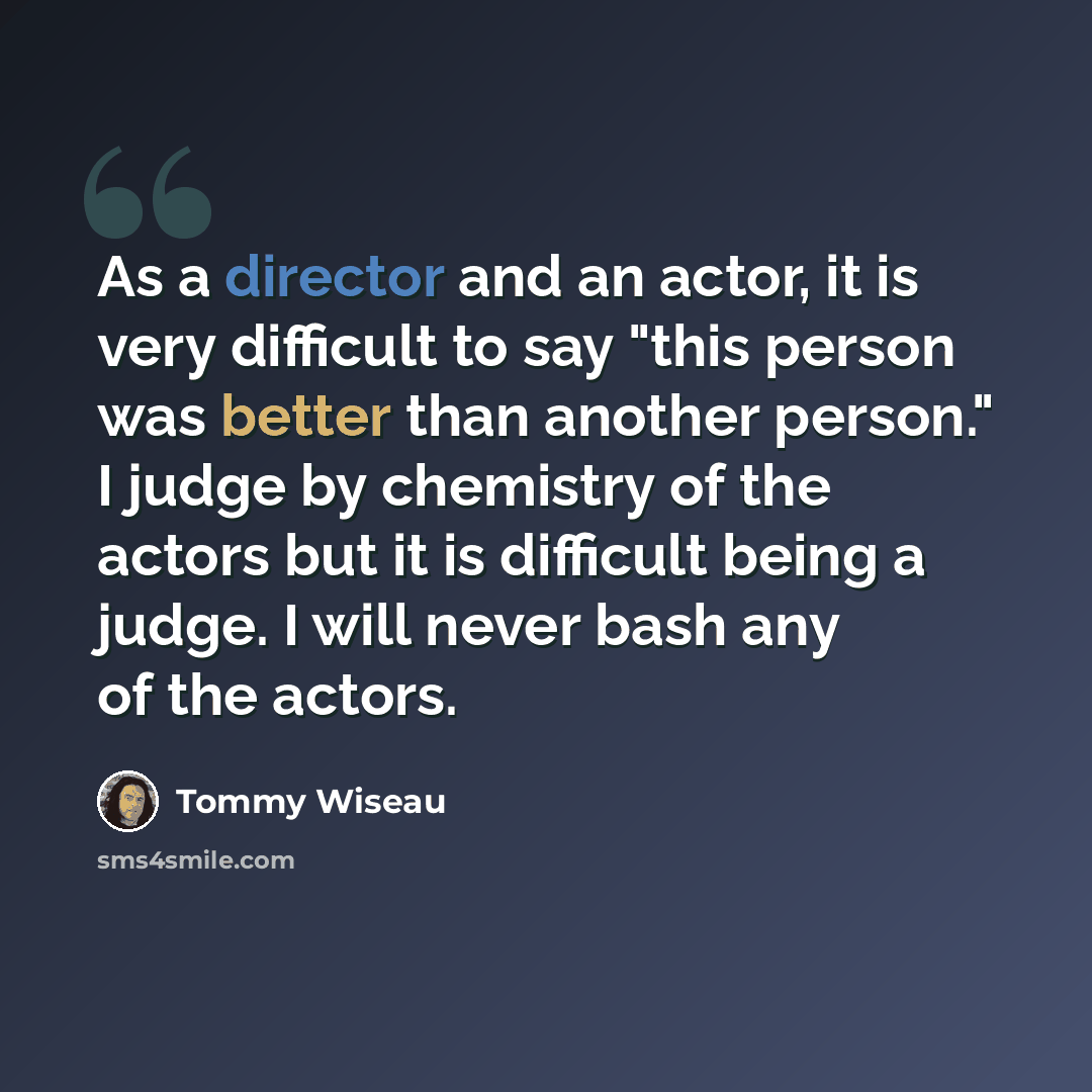 “As a director and an actor, it is very difficult to say "this person was better than another person." I judge by chemistry of the actors but it is difficult being a judge. I will never bash any of the actors.” quote by Tommy Wiseau