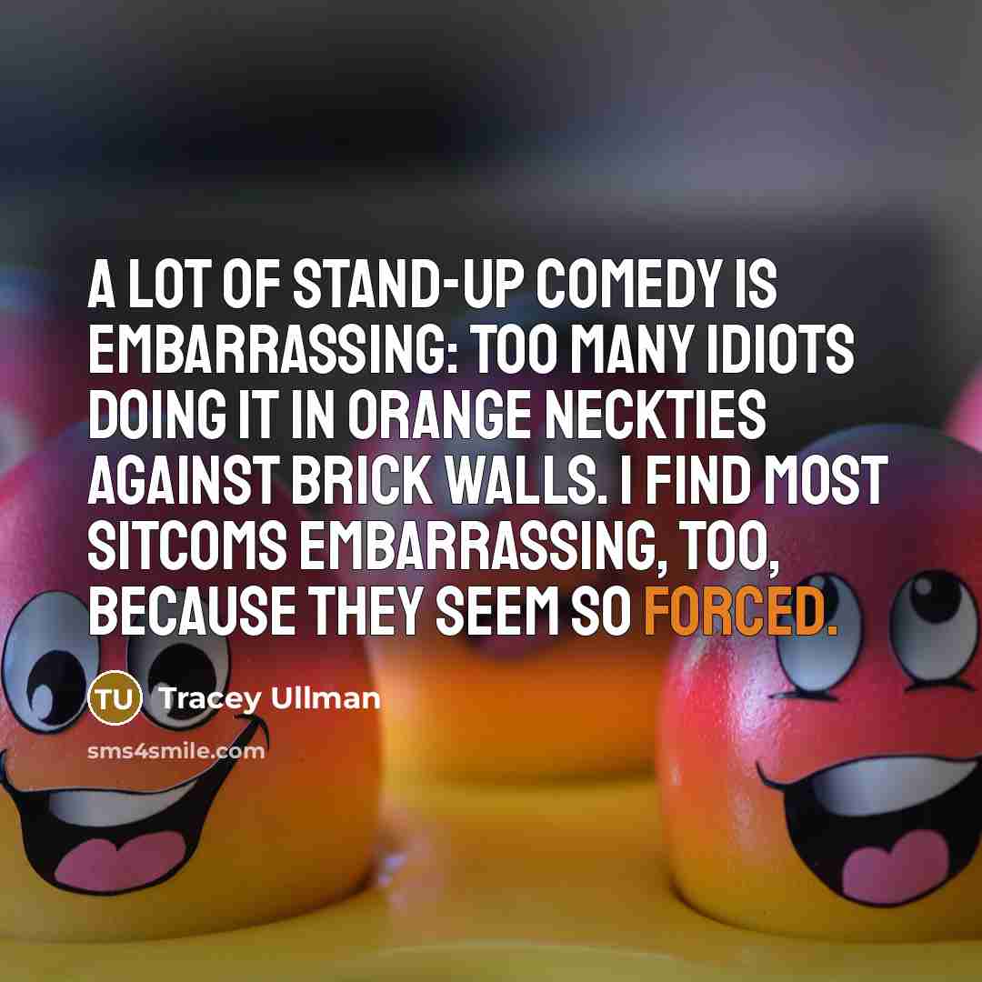 “A lot of stand-up comedy is embarrassing: too many idiots doing it in orange neckties against brick walls. I find most sitcoms embarrassing, too, because they seem so forced.” quote by Tracey Ullman