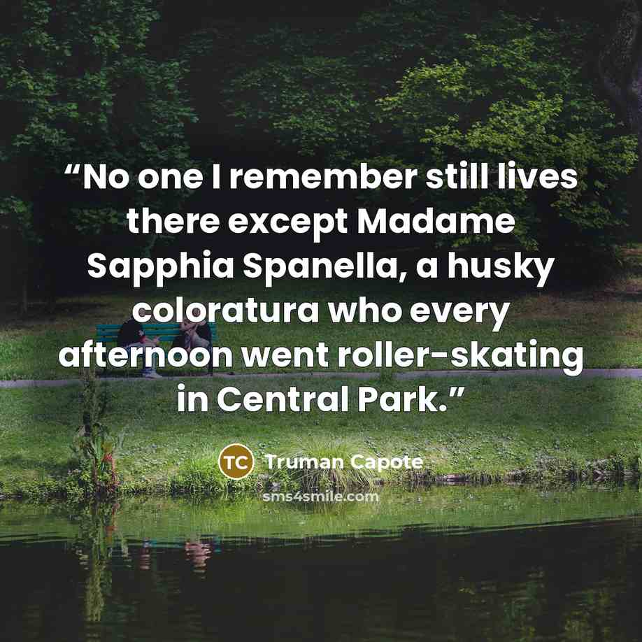 “No one I remember still lives there except Madame Sapphia Spanella, a husky coloratura who every afternoon went roller-skating in Central Park.” quote by Truman Capote