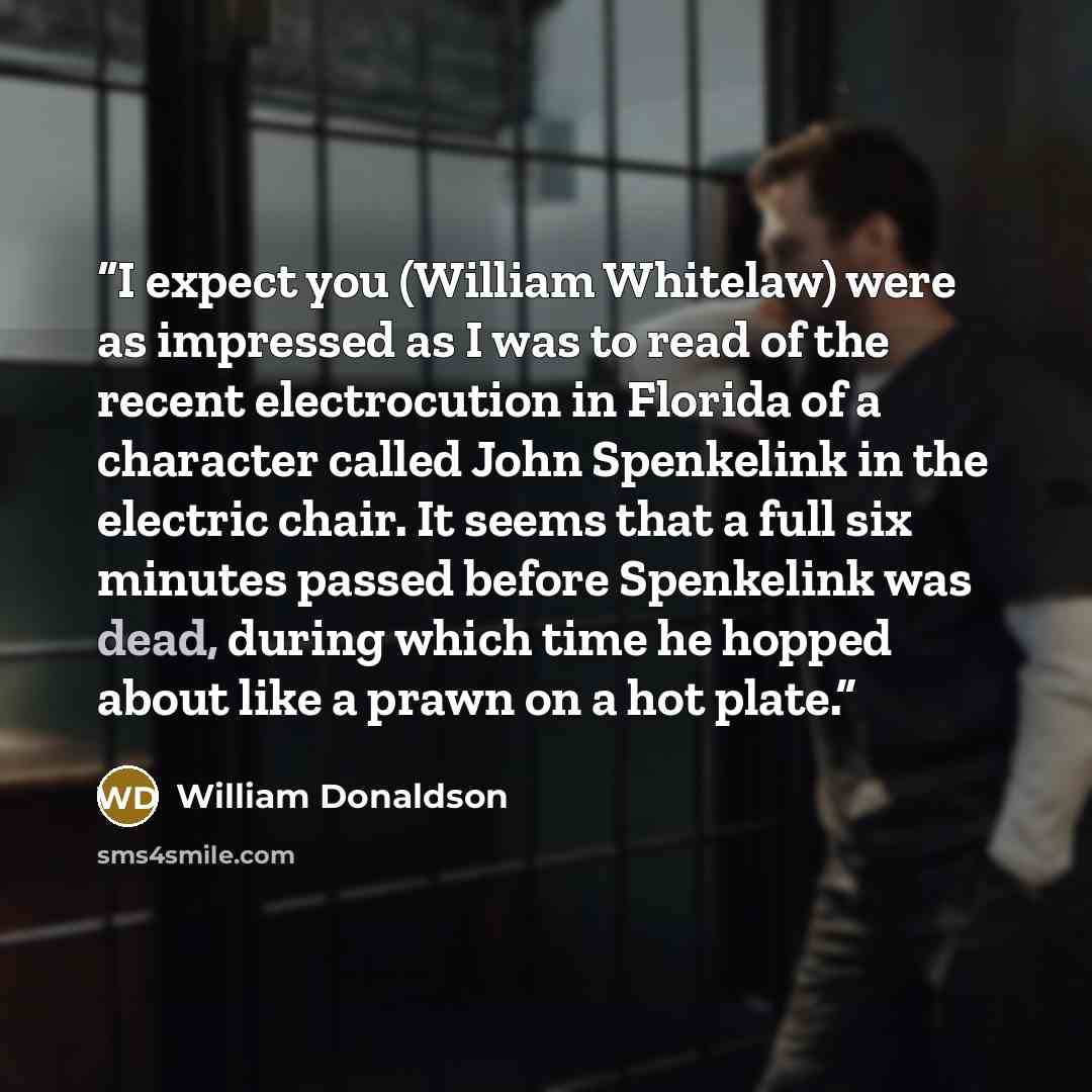 “I expect you (William Whitelaw) were as impressed as I was to read of the recent electrocution in Florida of a character called John Spenkelink in the electric chair. It seems that a full six minutes passed before Spenkelink was dead, during which time he hopped about like a prawn on a hot plate.” quote by William Donaldson