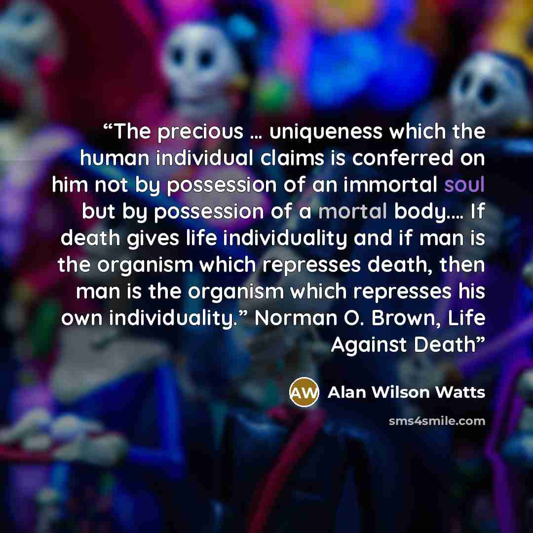 “The precious … uniqueness which the human individual claims is conferred on him not by possession of an immortal soul but by possession of a mortal body.… If death gives life individuality and if man is the organism which represses death, then man is the organism which represses his own…” quote by Alan Wilson Watts