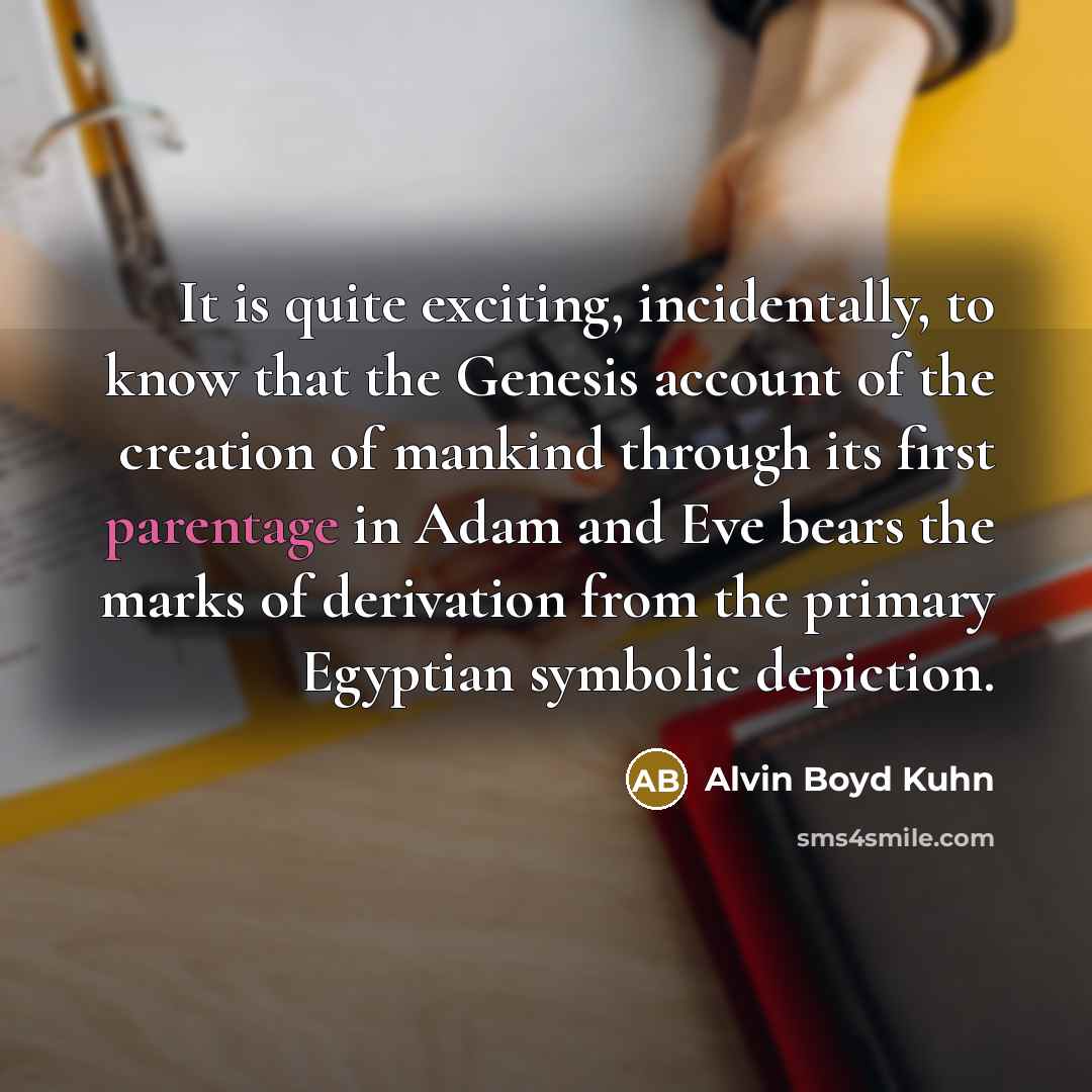 “It is quite exciting, incidentally, to know that the Genesis account of the creation of mankind through its first parentage in Adam and Eve bears the marks of derivation from the primary Egyptian symbolic depiction.” quote by Alvin Boyd Kuhn