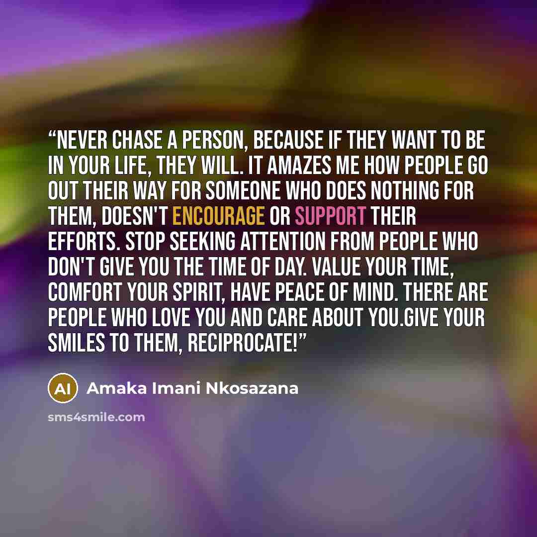 “Never chase a person, because if they want to be in your life, they will. It amazes me how people go out their way for someone who does nothing for them, doesn't encourage or support their efforts. Stop seeking attention from people who don't give you the time of day. Value your time, comfort your…” quote by Amaka Imani Nkosazana