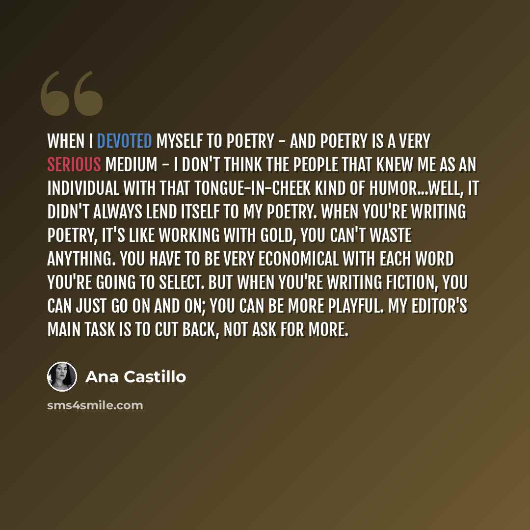 “When I devoted myself to poetry - and poetry is a very serious medium - I don't think the people that knew me as an individual with that tongue-in-cheek kind of humor...well, it didn't always lend itself to my poetry. When you're writing poetry, it's like working with gold, you can't waste…” quote by Ana Castillo