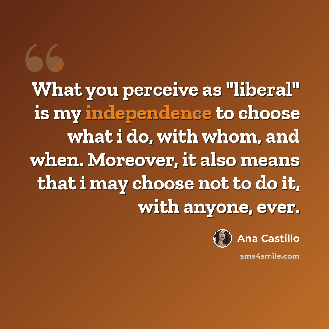 “What you perceive as "liberal" is my independence to choose what i do, with whom, and when. Moreover, it also means that i may choose not to do it, with anyone, ever.” quote by Ana Castillo