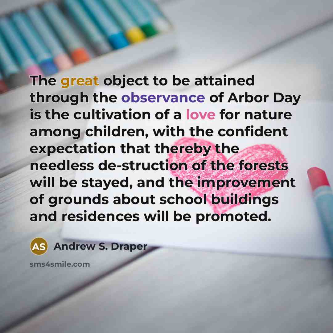 “The great object to be attained through the observance of Arbor Day is the cultivation of a love for nature among children, with the confident expectation that thereby the needless de-struction of the forests will be stayed, and the improvement of grounds about school buildings and residences will…” quote by Andrew S. Draper