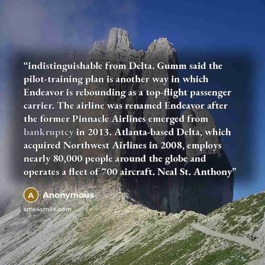 “indistinguishable from Delta. Gumm said the pi­lot-train­ing plan is an­oth­er way in which En­deav­or is re­bound­ing as a top-flight pas­sen­ger car­ri­er. The airline was renamed Endeavor after the former Pinnacle Airlines emerged from bankruptcy in 2013. At­lan­ta-based Delta, which ac­quired…” quote by Anonymous