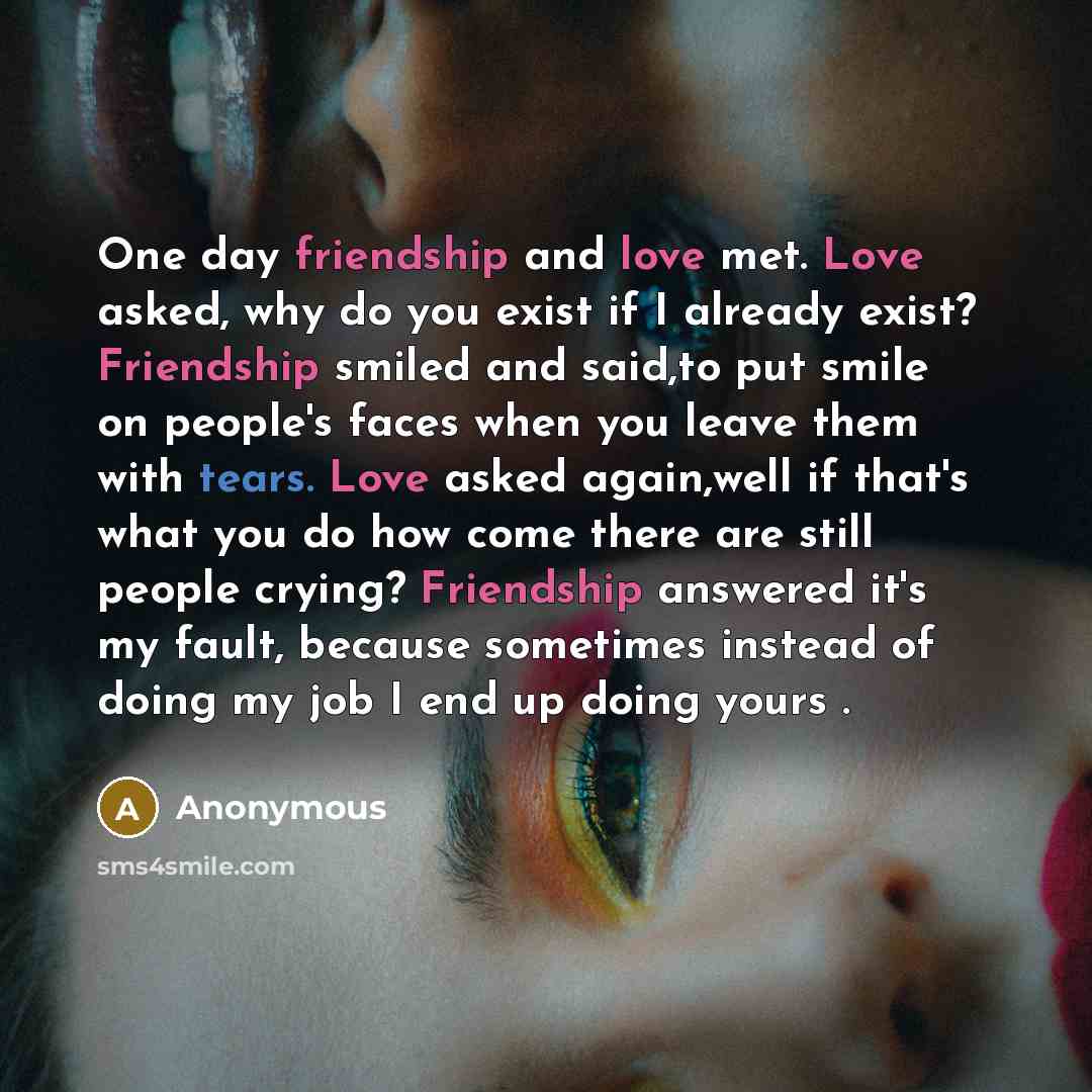 “One day friendship and love met. Love asked, why do you exist if I already exist? Friendship smiled and said,to put smile on people's faces when you leave them with tears. Love asked again,well if that's what you do how come there are still people crying? Friendship answered it's my fault, because…” quote by Anonymous