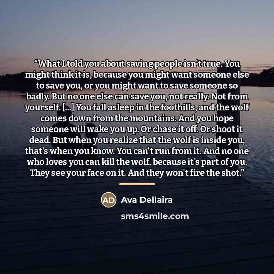 “What I told you about saving people isn't true. You might think it is, because you might want someone else to save you, or you might want to save someone so badly. But no one else can save you, not really. Not from yourself. [...] You fall asleep in the foothills, and the wolf comes down from the…” quote by Ava Dellaira