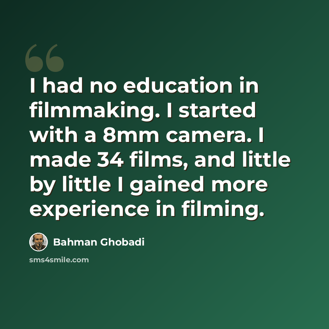 “I had no education in filmmaking. I started with a 8mm camera. I made 34 films, and little by little I gained more experience in filming.” quote by Bahman Ghobadi