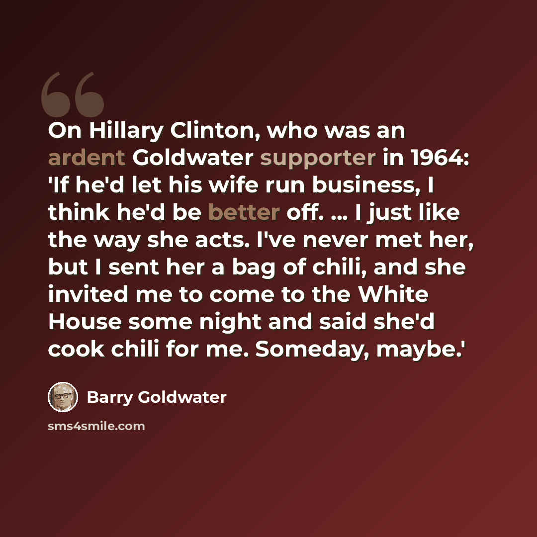 “On Hillary Clinton, who was an ardent Goldwater supporter in 1964: 'If he'd let his wife run business, I think he'd be better off. ... I just like the way she acts. I've never met her, but I sent her a bag of chili, and she invited me to come to the White House some night and said she'd cook chili…” quote by Barry Goldwater