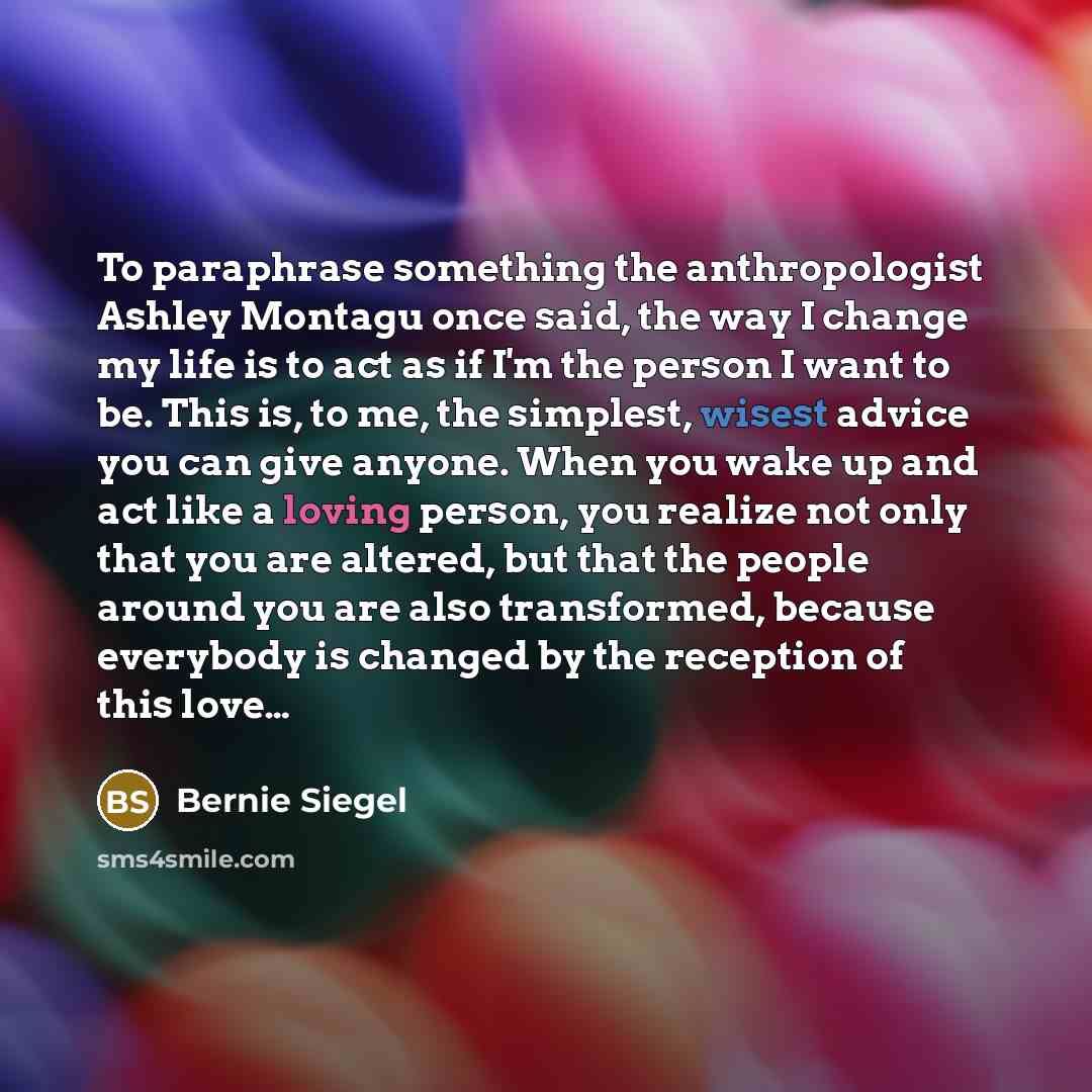 “To paraphrase something the anthropologist Ashley Montagu once said, the way I change my life is to act as if I'm the person I want to be. This is, to me, the simplest, wisest advice you can give anyone. When you wake up and act like a loving person, you realize not only that you are altered, but…” quote by Bernie Siegel